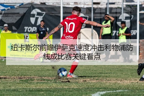 纽卡斯尔前瞻伊萨克速度冲击利物浦防线成比赛关键看点