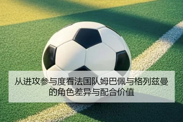 从进攻参与度看法国队姆巴佩与格列兹曼的角色差异与配合价值