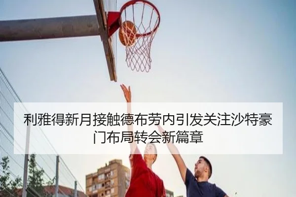 利雅得新月接触德布劳内引发关注沙特豪门布局转会新篇章