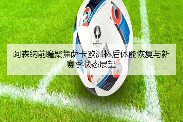 阿森纳前瞻聚焦萨卡欧洲杯后体能恢复与新赛季状态展望