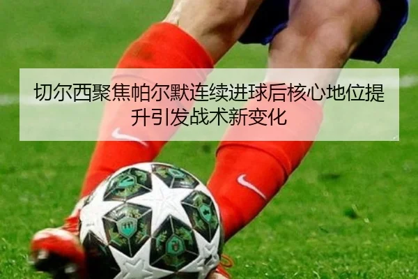 切尔西聚焦帕尔默连续进球后核心地位提升引发战术新变化